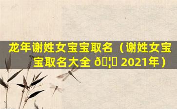 龙年谢姓女宝宝取名（谢姓女宝宝取名大全 🦊 2021年）